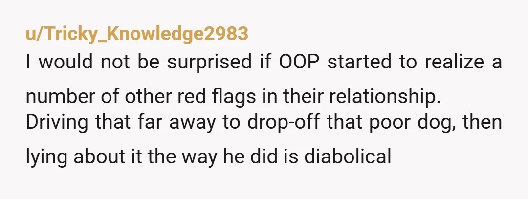 u/Tricky_Knowledge2983 I would not be surprised if OOP started to realize a number of other red flags in their relationship. Driving that far away to drop-off that poor dog, then...