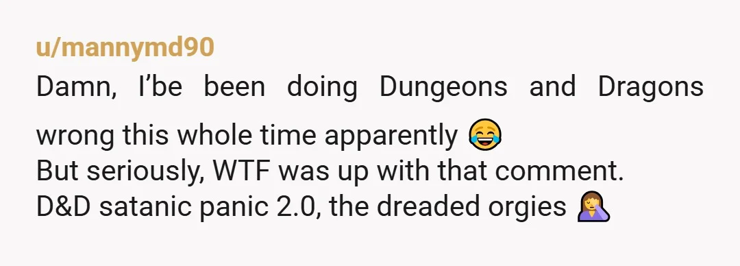 u/mannymd90
Damn, I’be been doing Dungeons and Dragons wrong this whole time apparently 😂
But seriously, WTF was up with that comment.
D&D satanic panic 2.0, the dreaded orgies 🤦‍♀️