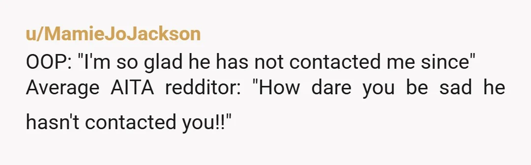 u/MamieJoJackson
OOP: "I'm so glad he has not contacted me since"
Average AITA redditor: "How dare you be sad he hasn't contacted you!!"