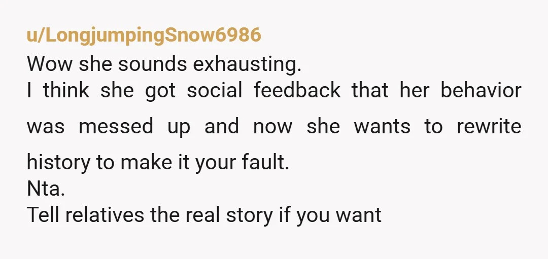u/LongjumpingSnow6986 Wow she sounds exhausting. I think she got social feedback that her behavior was messed up and now she wants to rewrite history to make it your fault. Nta....