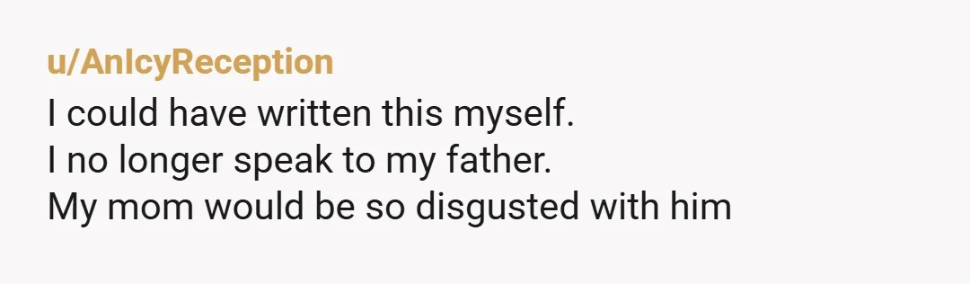 u/AnIcyReception
I could have written this myself.
I no longer speak to my father.
My mom would be so disgusted with him