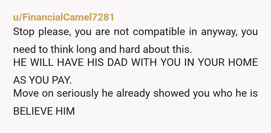 u/Jumpy_Hat4035 If the one thing that really matters to him, having his dad move in, is also something you can’t live with then you are incompatible and it doesn’t matter...