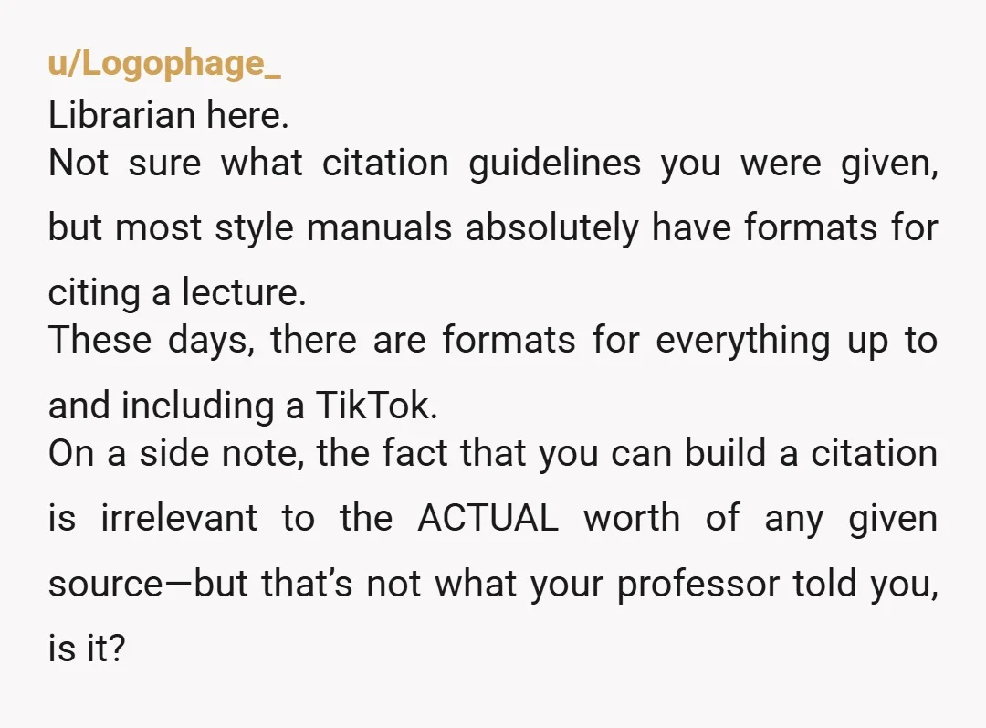 u/Logophage_ Librarian here. Not sure what citation guidelines you were given, but most style manuals absolutely have formats for citing a lecture. These days, there are formats for everything up...