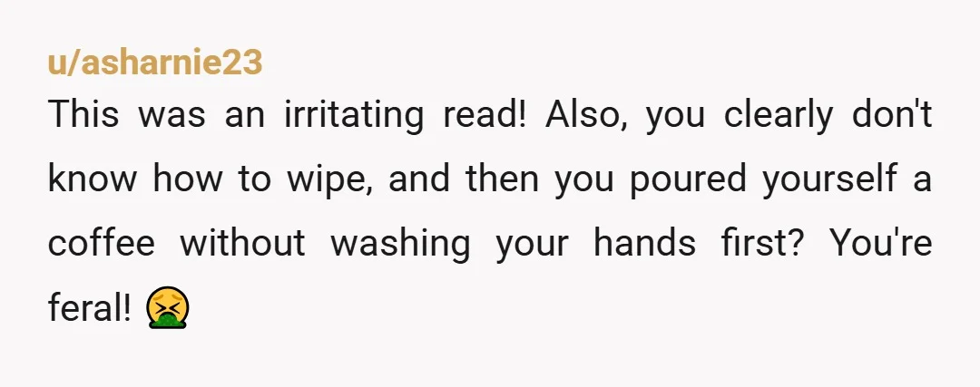 u/asharnie23
This was an irritating read! Also, you clearly don't know how to wipe, and then you poured yourself a coffee without washing your hands first? You're feral! 🤮
