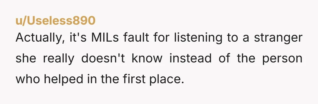 u/Useless890
Actually, it's MILs fault for listening to a stranger she really doesn't know instead of the person who helped in the first place.