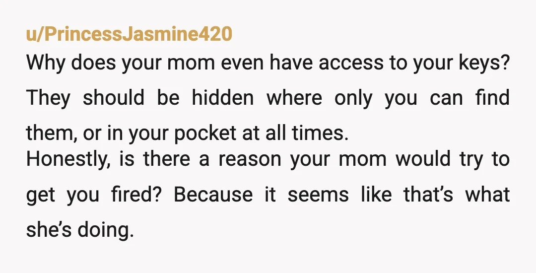 u/PrincessJasmine420 Why does your mom even have access to your keys? They should be hidden where only you can find them, or in your pocket at all times. Honestly, is...