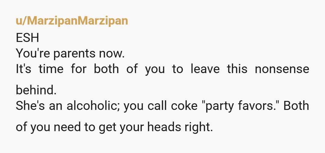 u/MarzipanMarzipan ESH You're parents now. It's time for both of you to leave this nonsense behind. She's an alcoholic; you call coke "party favors." Both of you need to get...