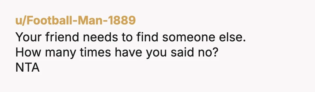 u/Football-Man-1889
Your friend needs to find someone else.
How many times have you said no?
NTA