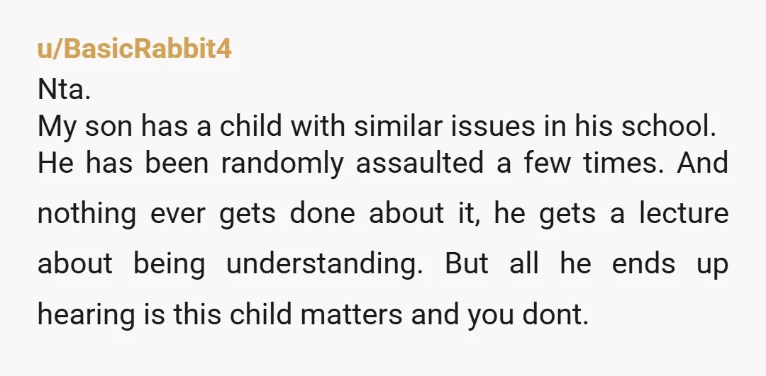 u/BasicRabbit4 Nta. My son has a child with similar issues in his school. He has been randomly assaulted a few times. And nothing ever gets done about it, he gets...