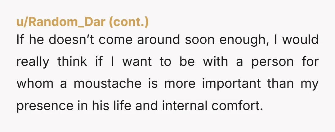 u/MidnightLazy9061 So… I would just say to him… it’s fine for him to keep the mustache but your not attracted to him anymore. You then need to stick with it,...