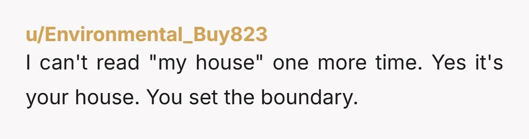 u/Environmental_Buy823
I can't read "my house" one more time. Yes it's your house. You set the boundary.