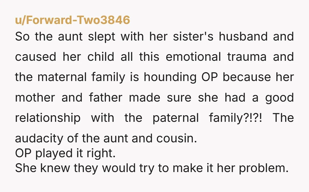 u/Forward-Two3846 So the aunt slept with her sister's husband and caused her child all this emotional  trauma and the maternal family is hounding OP because her mother and father made...
