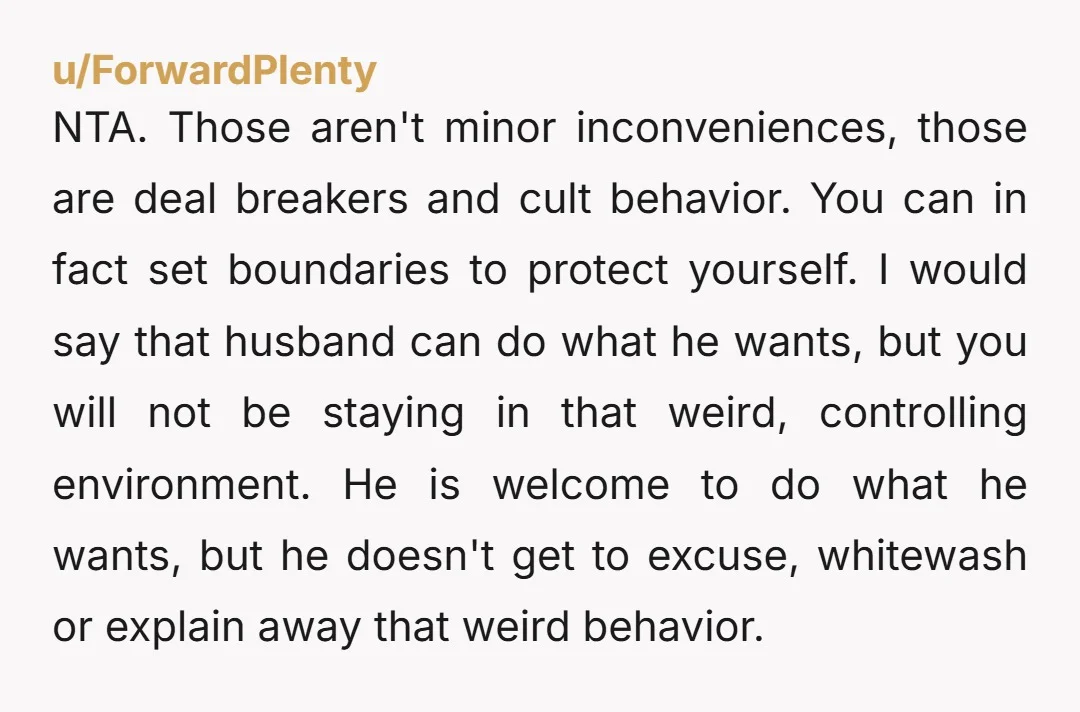 u/ForwardPlenty NTA. Those aren't minor inconveniences, those are deal breakers and cult behavior. You can in fact set boundaries to protect yourself. I would say that husband can do what...