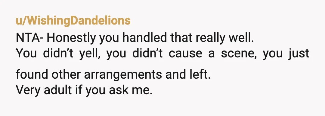 u/WishingDandelions
NTA- Honestly you handled that really well.
You didn’t yell, you didn’t cause a scene, you just found other arrangements and left.
Very adult if you ask me.