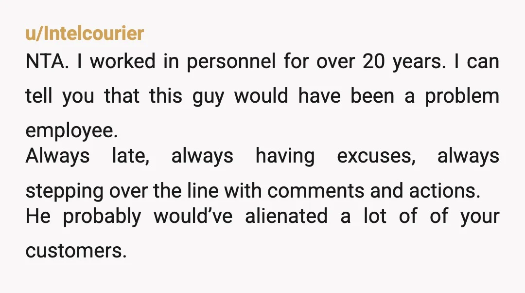 u/RealisticPersimmon
NTA - unreliable and you know he would be just as weird to female coworkers and customers!