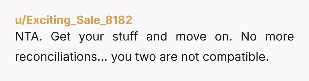u/winterworld561 Take EVERYTHING that's yours, don't leave anything and never return there. She sounds like a horrible person. Steer clear.