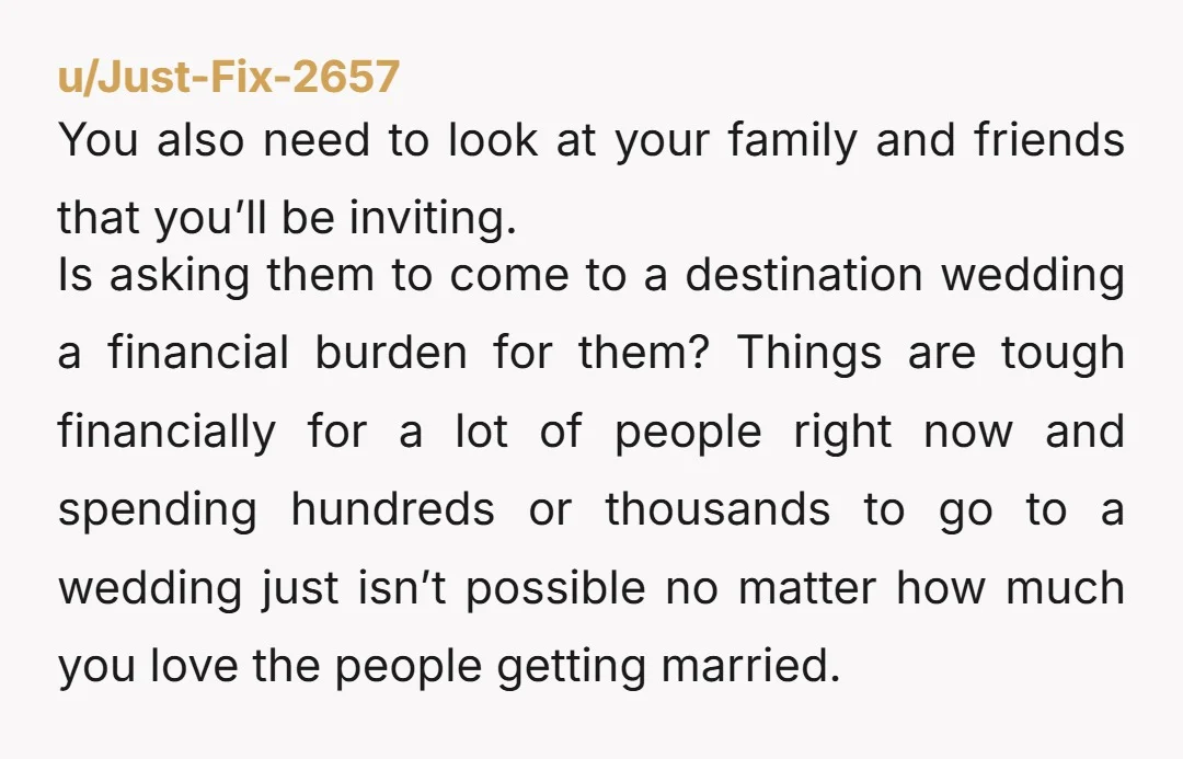 u/Just-Fix-2657 You also need to look at your family and friends that you’ll be inviting. Is asking them to come to a destination wedding a financial burden for them? Things...