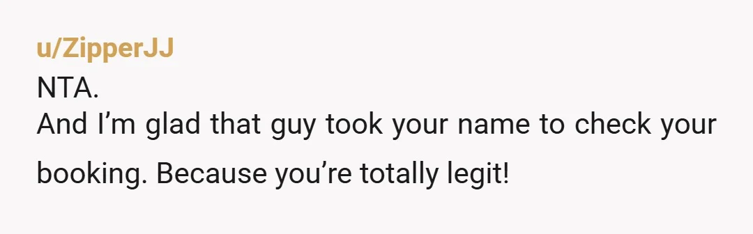 u/ZipperJJ NTA. And I’m glad that guy took your name to check your booking. Because you’re totally legit!