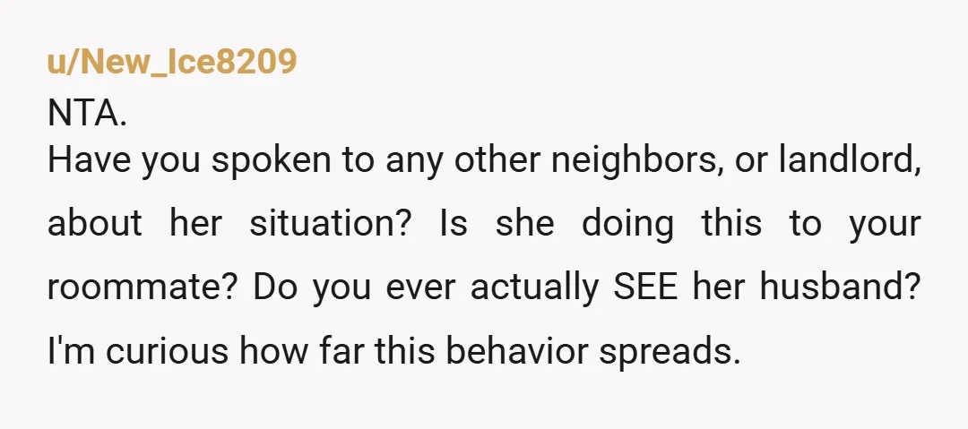 u/New_Ice8209 NTA. Have you spoken to any other neighbors, or landlord, about her situation? Is she doing this to your roommate? Do you ever actually SEE her husband? I'm curious...