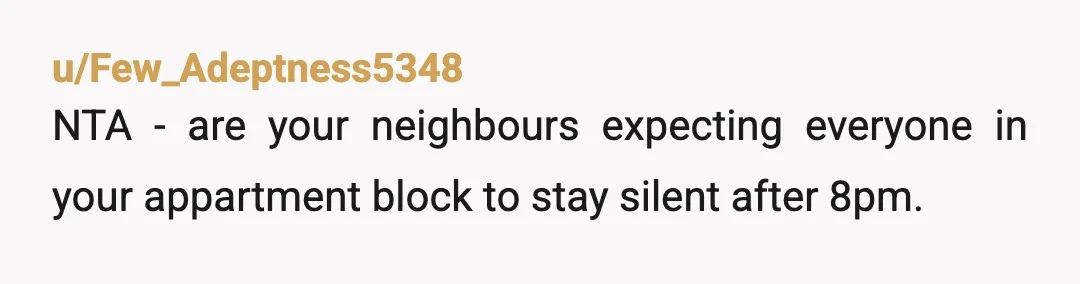 u/WoodSciGuy1 Folk are getting worked up on the rent vs ownership thing, which is irrelevant. Q is are you an AH for showering late? Nope, NTA. What are they gonna...