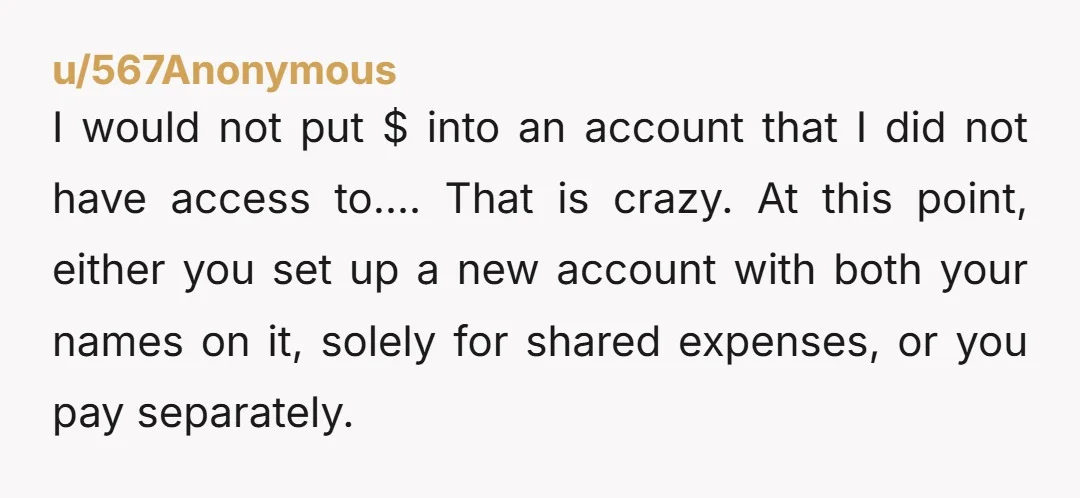 u/Unable_Resort_7956
Tell her you don’t put money into an account you have no access to.