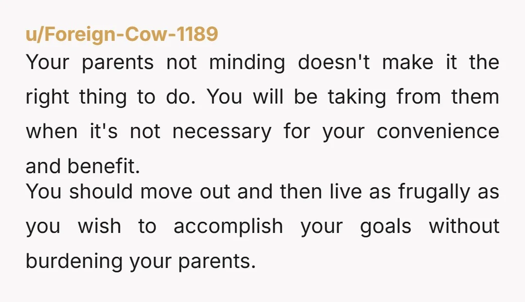 u/Foreign-Cow-1189 Your parents not minding doesn't make it the right thing to do. You will be taking from them when it's not necessary for your convenience and benefit. You should...