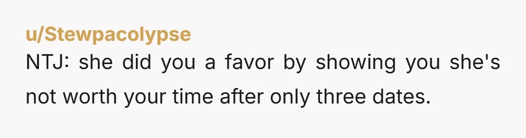 u/Stewpacolypse NTJ: she did you a favor by showing you she's not worth your time after only three dates.
