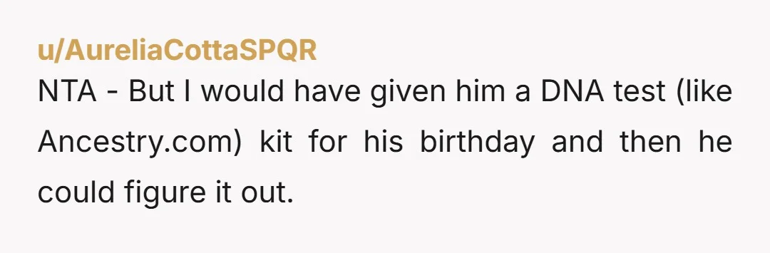 u/AureliaCottaSPQR
NTA - But I would have given him a DNA test (like Ancestry.com) kit for his birthday and then he could figure it out.
