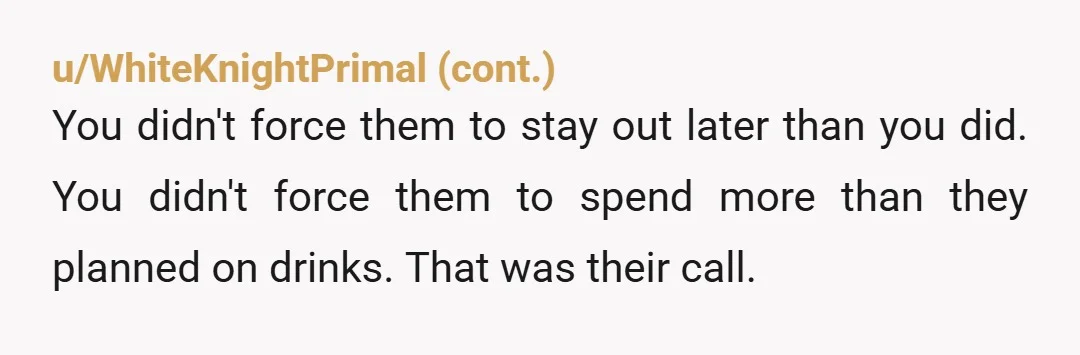 u/QuasarDrifter5 NTA. Youre a grown man, not a carpool coupon. If their whole budget for the night collapses because one person leaves early, they probably shouldnt be out drinking multiple...