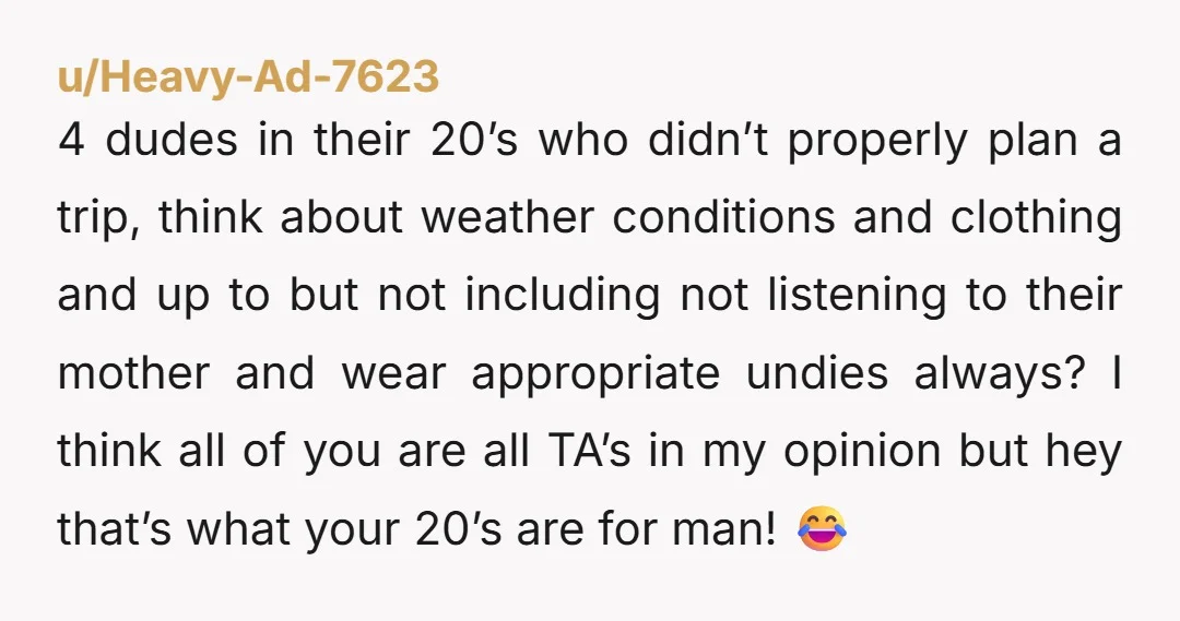 u/Heavy-Ad-7623 4 dudes in their 20’s who didn’t properly plan a trip, think about weather conditions and clothing and up to but not including not listening to their mother and...