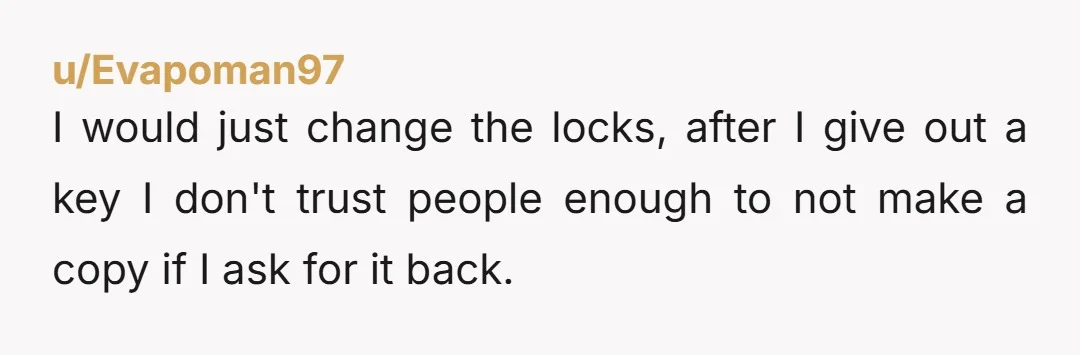 u/Evapoman97 I would just change the locks, after I give out a key I don't trust people enough to not make a copy if I ask for it back.