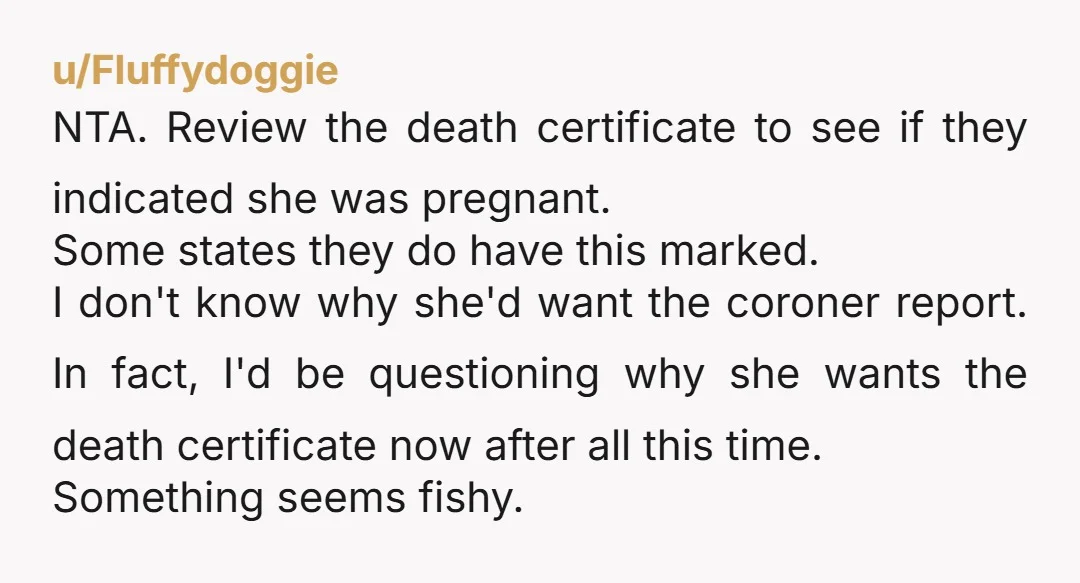 u/Fluffydoggie NTA. Review the death certificate to see if they indicated she was pregnant. Some states they do have this marked. I don't know why she'd want the coroner report....