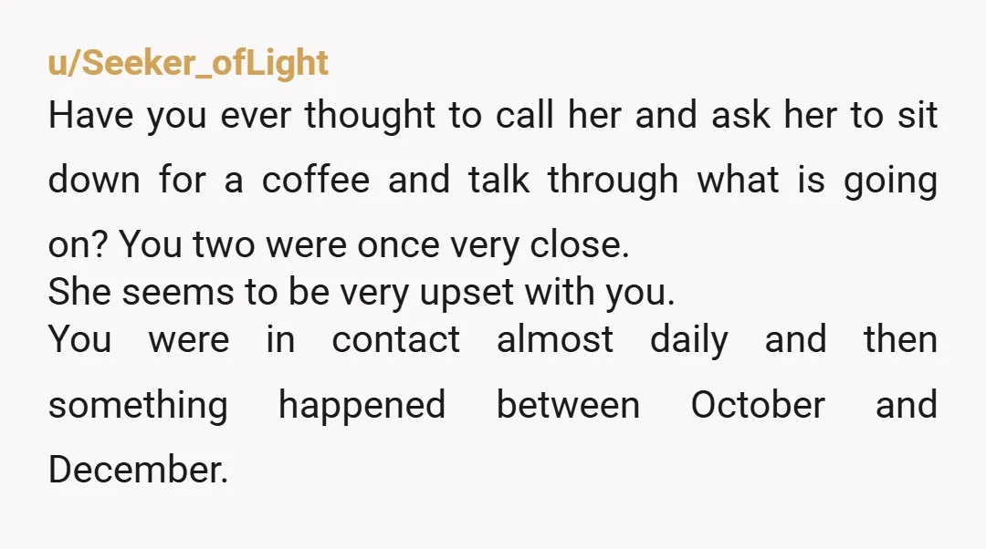 u/Seeker_ofLight Have you ever thought to call her and ask her to sit down for a coffee and talk through what is going on? You two were once very close....