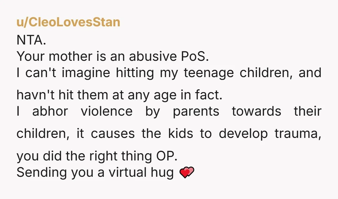 u/EdenWasTakenToo NTA. I can't even fathom WTF is going on in the people's heads that said the contrary. Oh my God, that's ABUSE. Straight up abuse. And you're really brave...