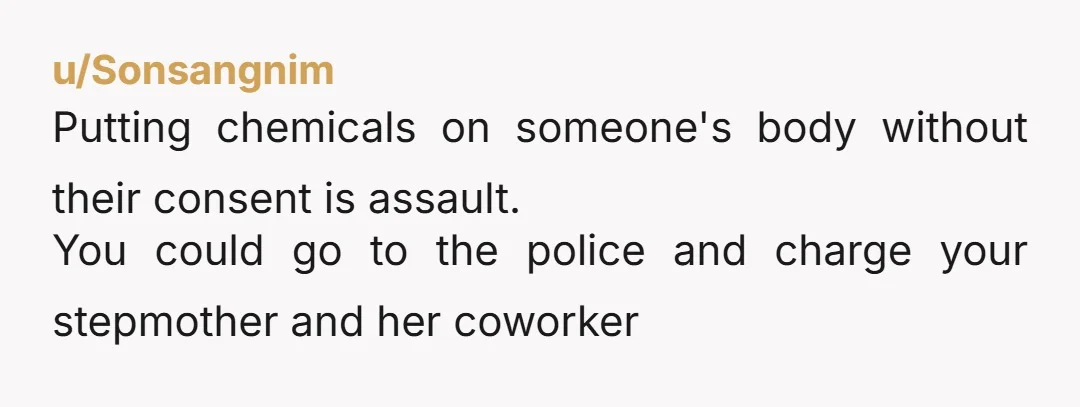 u/Sonsangnim
Putting chemicals on someone's body without their consent is assault.
You could go to the police and charge your stepmother and her coworker