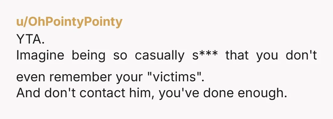 u/OhPointyPointy
YTA.
Imagine being so casually s*** that you don't even remember your "victims".
And don't contact him, you've done enough.