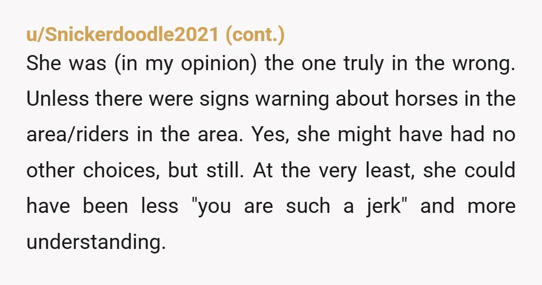 u/tu3sdaymoon I’m gonna go NTA. You need to go much slower around horses, but you can’t be expected to know that already, and she didn’t need to be a jerk....