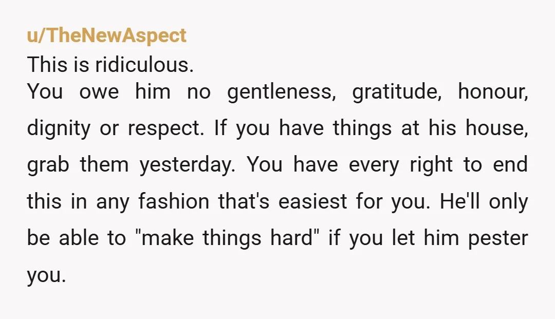 u/TheNewAspect This is ridiculous. You owe him no gentleness, gratitude, honour, dignity or respect. If you have things at his house, grab them yesterday. You have every right to end...