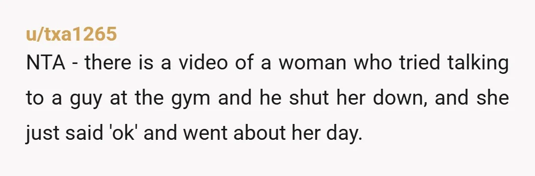 u/txa1265 NTA - there is a video of a woman who tried talking to a guy at the gym and he shut her down, and she just said 'ok' and...