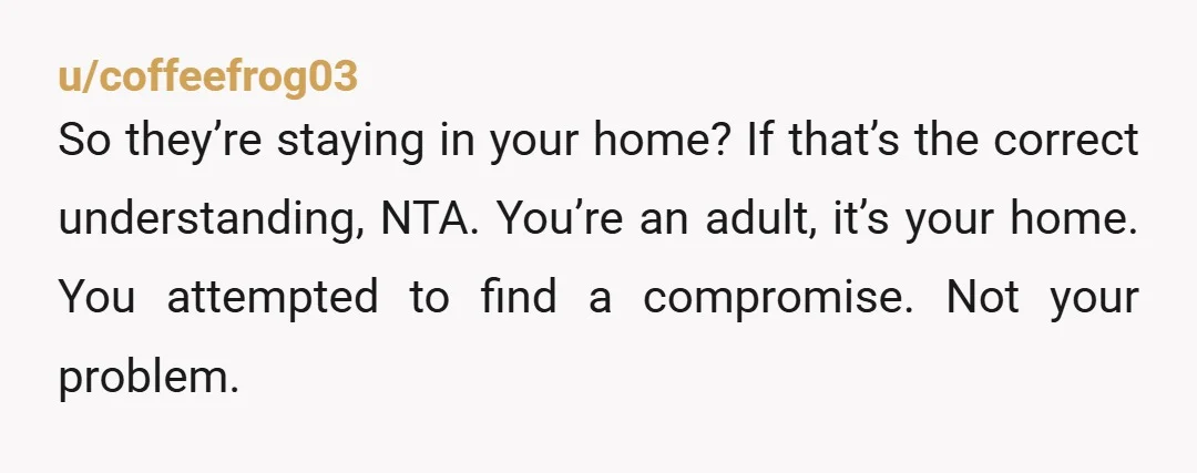 u/Relevant-Reply3083 NTA the audacity to come to someone whose house you’re staying in for free and tell them to stop doing their daily routine because you don’t want a parent...