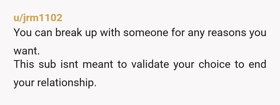 u/jrm1102 You can break up with someone for any reasons you want. This sub isnt meant to validate your choice to end your relationship.