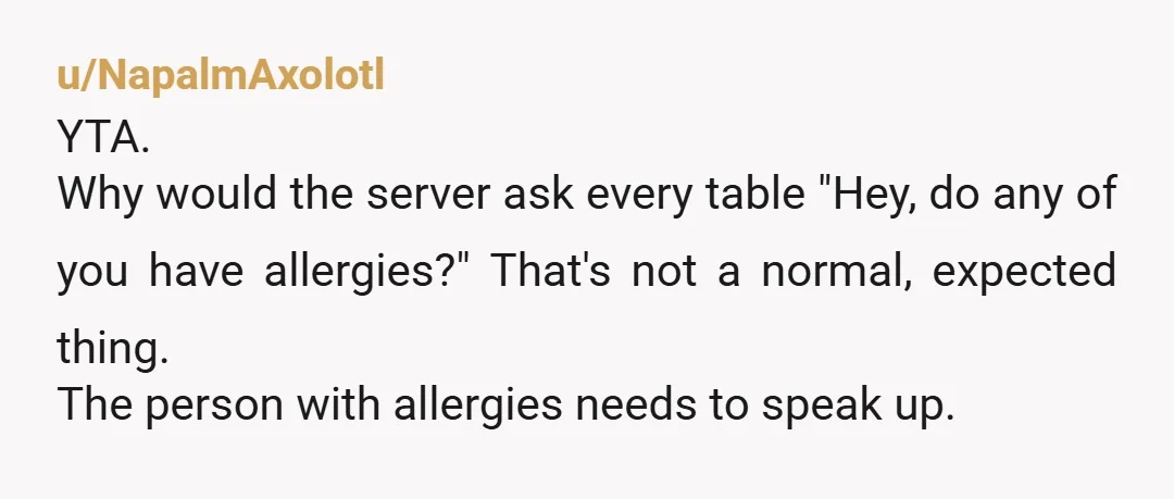 u/Fridadog1 I have allergies to a number of foods. They are my responsibility. I expect restaurants to be able to tell me what is in the food they are offering...
