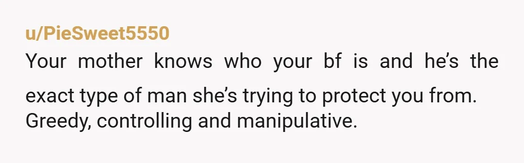 u/PieSweet5550
Your mother knows who your bf is and he’s the exact type of man she’s trying to protect you from.
Greedy, controlling and manipulative.