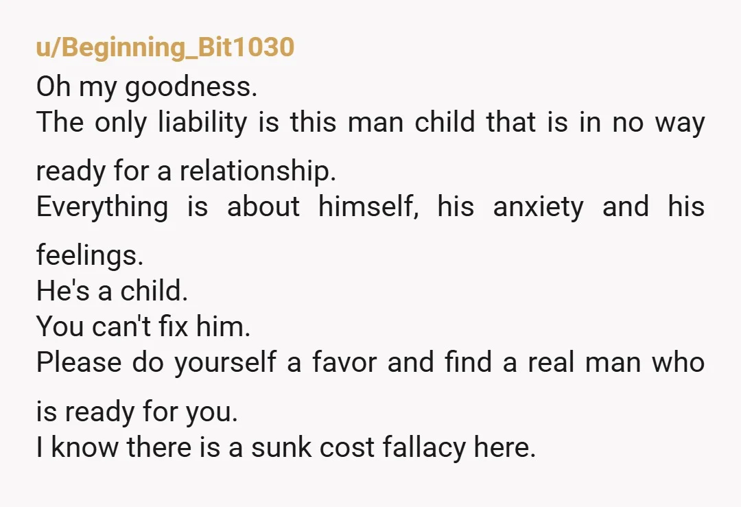 u/Beginning_Bit1030 Oh my goodness. The only liability is this man child that is in no way ready for a relationship. Everything is about himself, his anxiety and his feelings. He's...