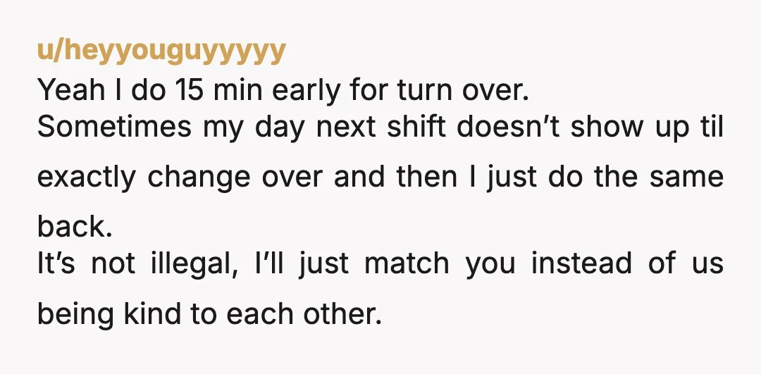 u/Kindly_Office_4237 5am and 5pm are very different. I would not show up an hour earlier in the morning just because someone shows up earlier on my pm shift closing at...