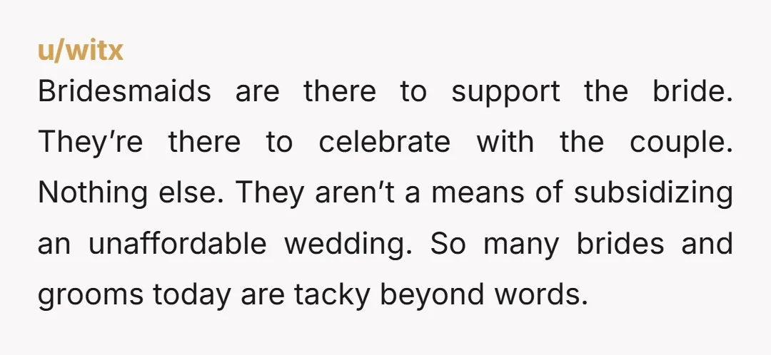 u/witx Bridesmaids are there to support the bride. They’re there to celebrate with the couple. Nothing else. They aren’t a means of subsidizing an unaffordable wedding. So many brides and...