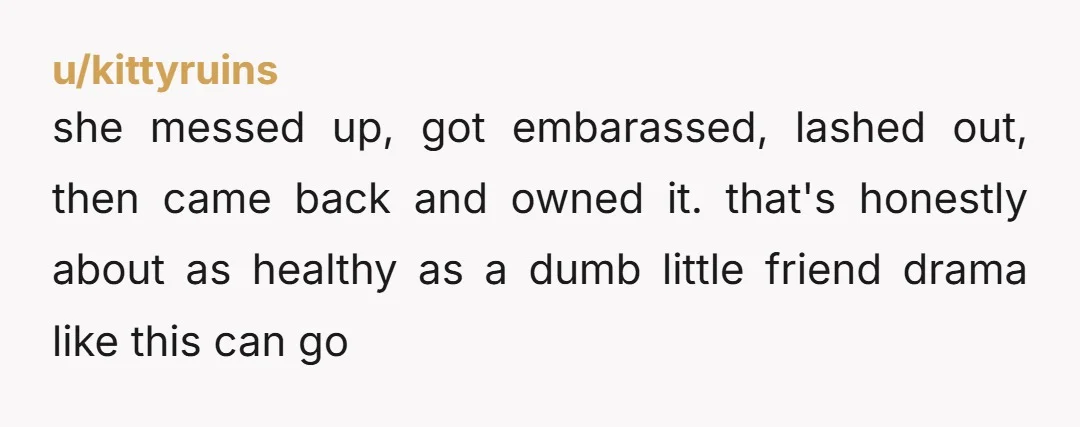 u/kittyruins she messed up, got embarassed, lashed out, then came back and owned it. that's honestly about as healthy as a dumb little friend drama like this can go