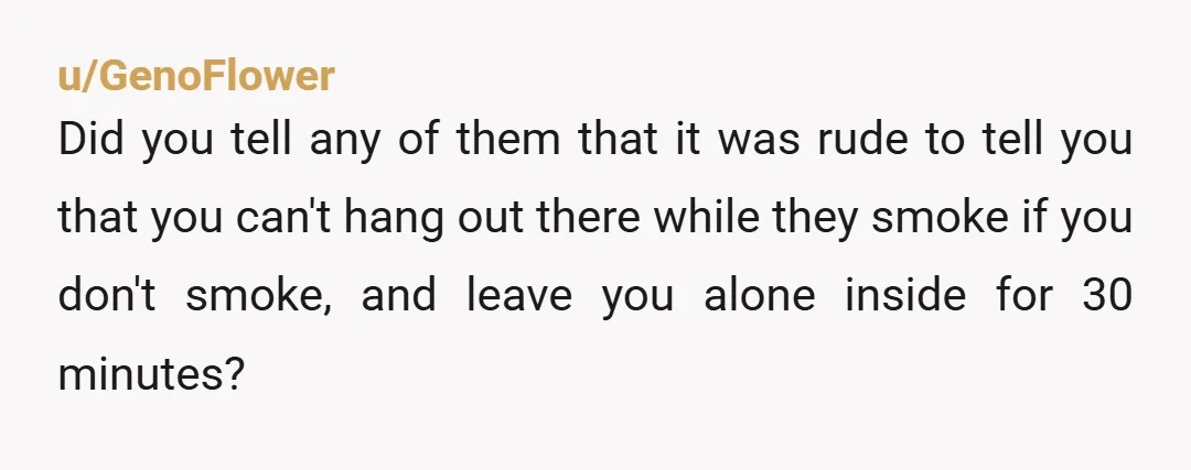 u/GenoFlower Did you tell any of them that it was rude to tell you that you can't hang out there while they smoke if you don't smoke, and leave you...