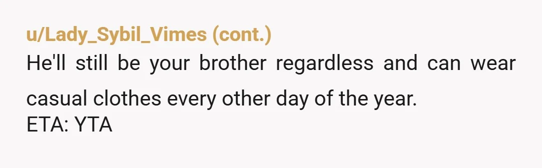 u/AvailableWhereas8832 ESH.  I get what you're saying, but there has to be a compromise somewhere between putting your brother in a tux and letting him roam in sweatpants or whatever...