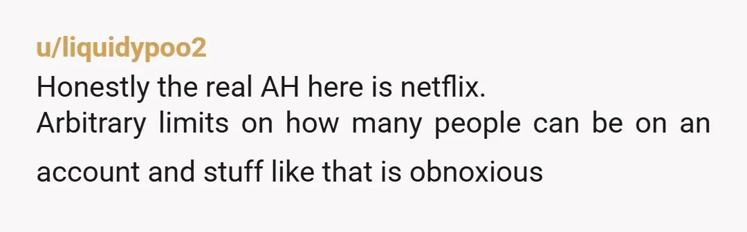 u/liquidypoo2
Honestly the real AH here is netflix.
Arbitrary limits on how many people can be on an account and stuff like that is obnoxious